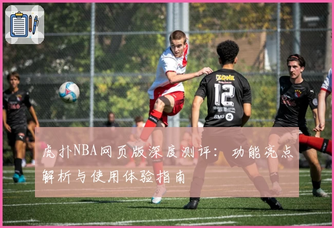 虎扑NBA网页版深度测评：功能亮点解析与使用体验指南