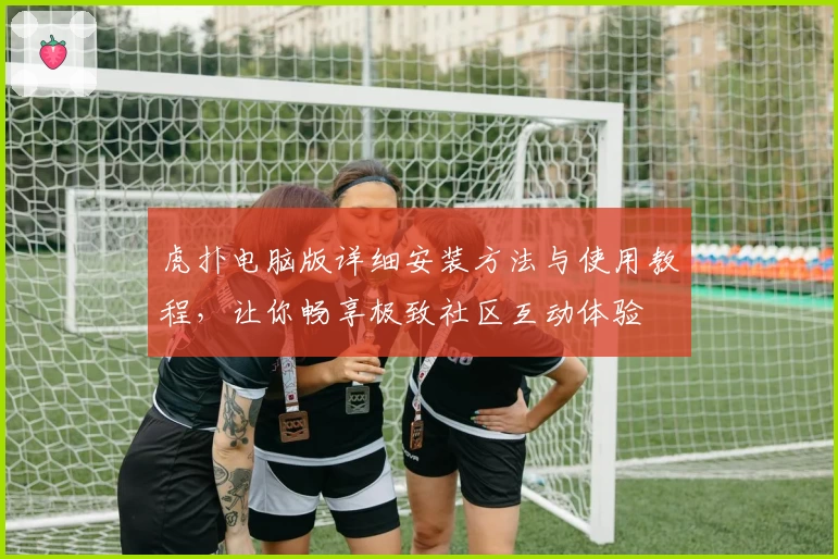 虎扑电脑版详细安装方法与使用教程，让你畅享极致社区互动体验