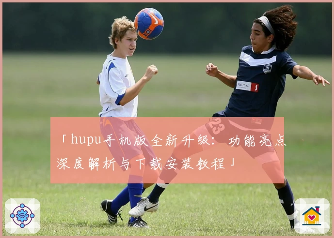 「hupu手机版全新升级：功能亮点深度解析与下载安装教程」