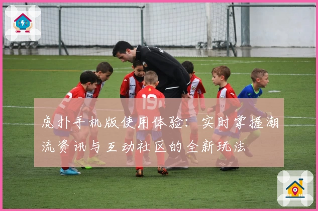 虎扑手机版使用体验：实时掌握潮流资讯与互动社区的全新玩法