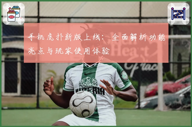 手机虎扑新版上线：全面解析功能亮点与玩家使用体验