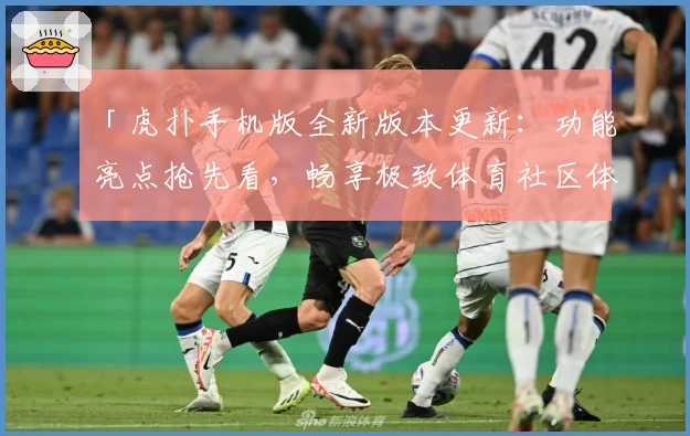 「虎扑手机版全新版本更新：功能亮点抢先看，畅享极致体育社区体验」