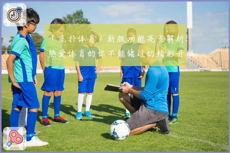 「虎扑体育」新版功能亮点解析：热爱体育的你不能错过的精彩升级