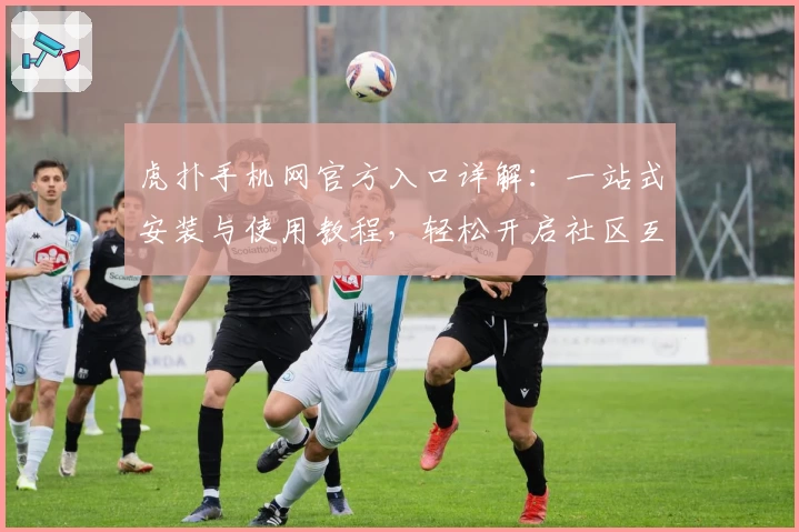 虎扑手机网官方入口详解：一站式安装与使用教程，轻松开启社区互动新体验