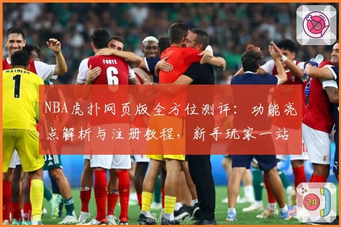 NBA虎扑网页版全方位测评：功能亮点解析与注册教程，新手玩家一站式上手指南