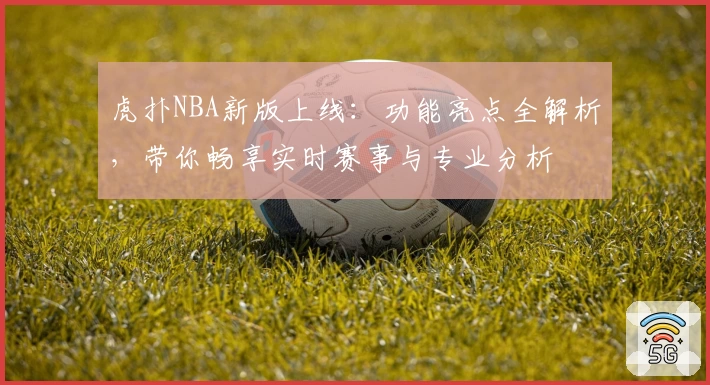 虎扑NBA新版上线：功能亮点全解析，带你畅享实时赛事与专业分析