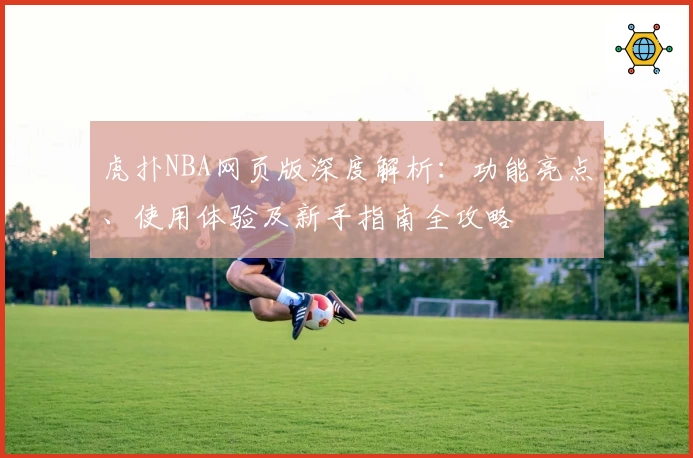 虎扑NBA网页版深度解析：功能亮点、使用体验及新手指南全攻略