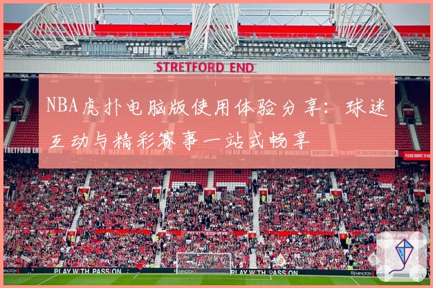 NBA虎扑电脑版使用体验分享：球迷互动与精彩赛事一站式畅享