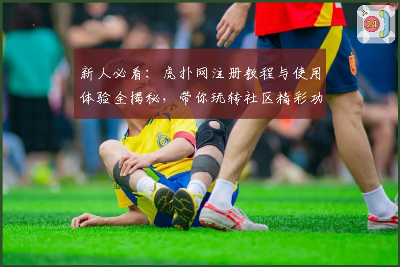 新人必看：虎扑网注册教程与使用体验全揭秘，带你玩转社区精彩功能