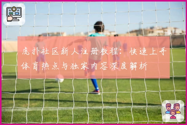 虎扑社区新人注册教程：快速上手体育热点与独家内容深度解析