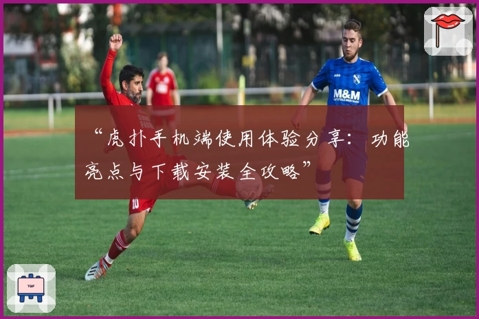 “虎扑手机端使用体验分享：功能亮点与下载安装全攻略”