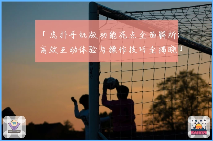 「虎扑手机版功能亮点全面解析：高效互动体验与操作技巧全揭晓」