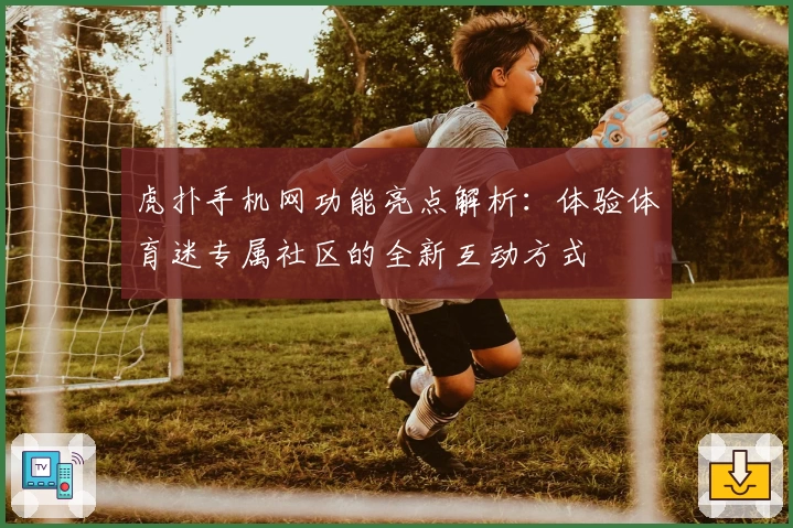 虎扑手机网功能亮点解析：体验体育迷专属社区的全新互动方式