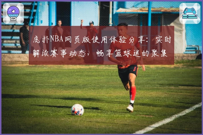 虎扑NBA网页版使用体验分享：实时解读赛事动态，畅享篮球迷的聚集地