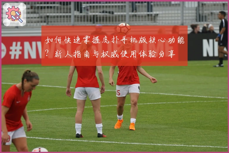 如何快速掌握虎扑手机版核心功能？新人指南与权威使用体验分享