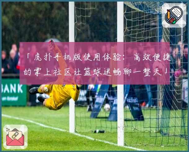 「虎扑手机版使用体验：高效便捷的掌上社区让篮球迷畅聊一整天」