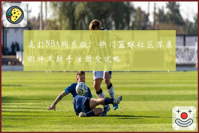 虎扑NBA网页版：热门篮球社区深度测评及新手注册全攻略