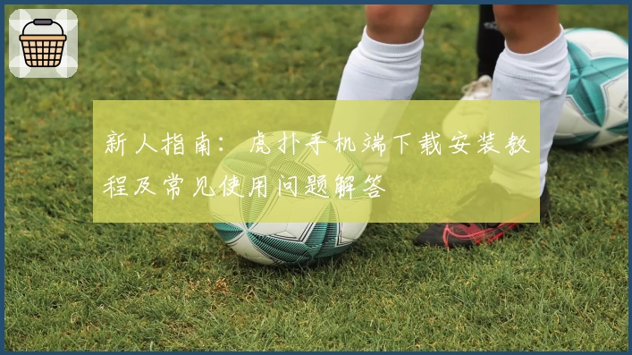 新人指南：虎扑手机端下载安装教程及常见使用问题解答