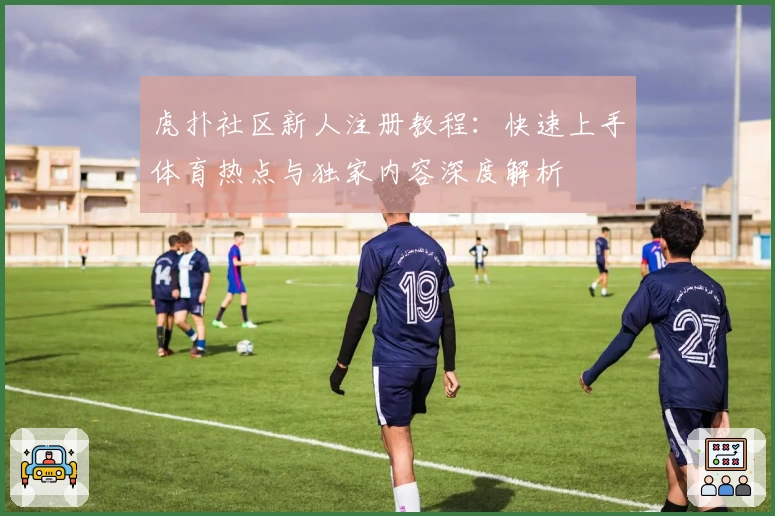 虎扑社区新人注册教程：快速上手体育热点与独家内容深度解析