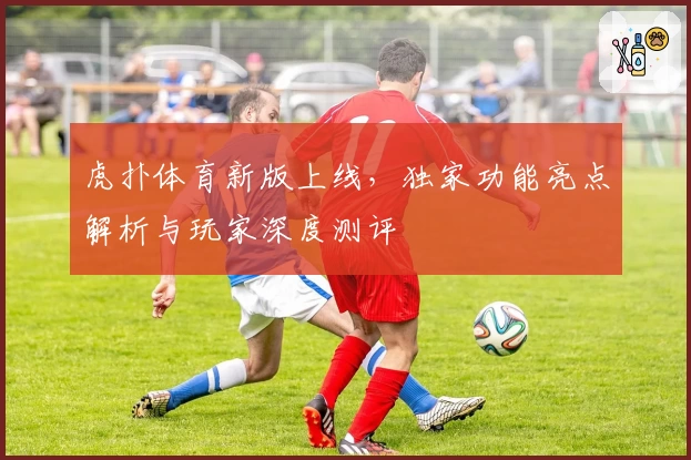 虎扑体育新版上线，独家功能亮点解析与玩家深度测评