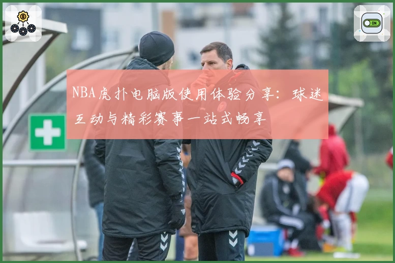 NBA虎扑电脑版使用体验分享：球迷互动与精彩赛事一站式畅享