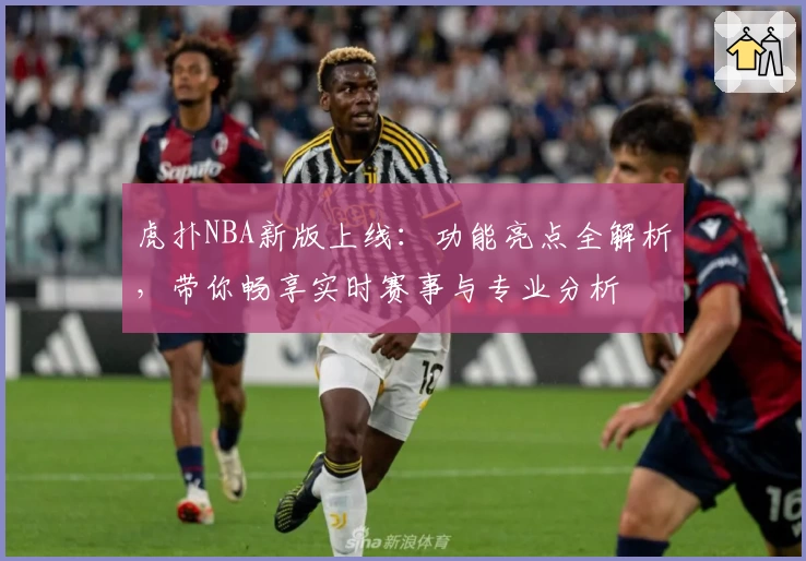 虎扑NBA新版上线：功能亮点全解析，带你畅享实时赛事与专业分析